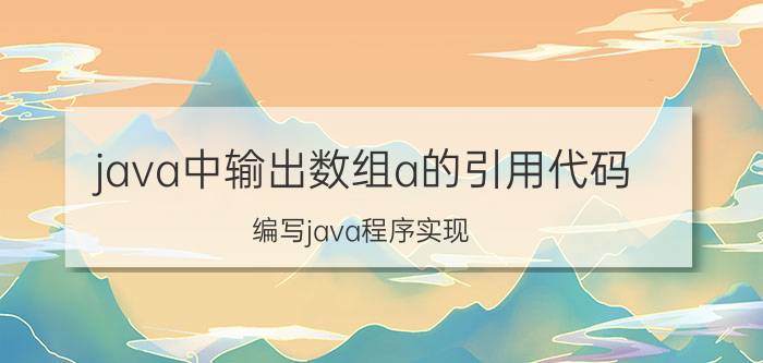 java中输出数组a的引用代码 编写java程序实现:输入一组整数存放在数组中，比较并输出其中的最大值和最小值：再将数组元素从小到大排序？